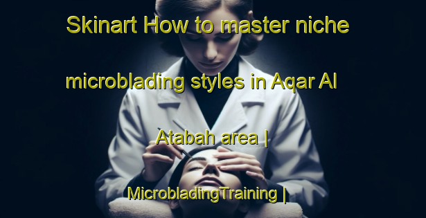 Skinart How to master niche microblading styles in Aqar Al  Atabah area | MicrobladingTraining | MicrobladingClasses | SkinartTraining-Libya
